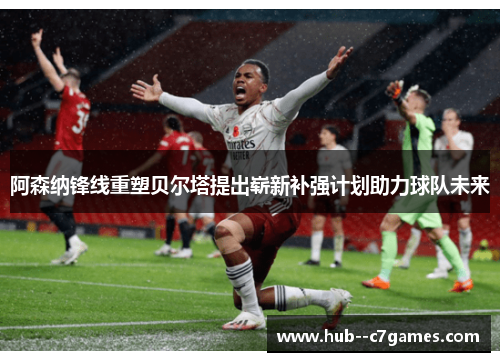 阿森纳锋线重塑贝尔塔提出崭新补强计划助力球队未来